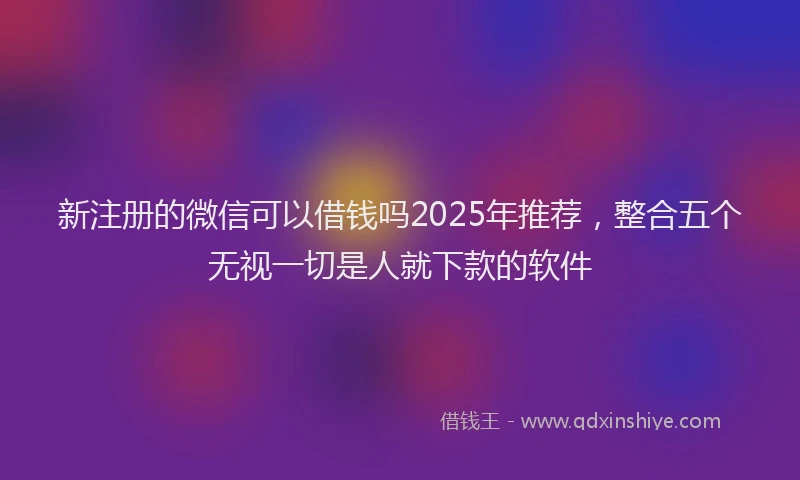 新注册的微信可以借钱吗2025年推荐，整合五个无视一切是人就下款的软件