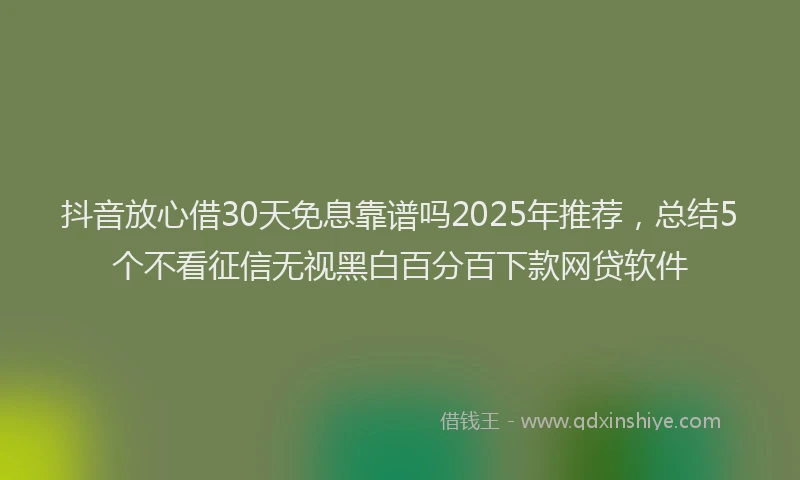 抖音放心借30天免息靠谱吗2025年推荐，总结5个不看征信无视黑白百分百下款网贷软件