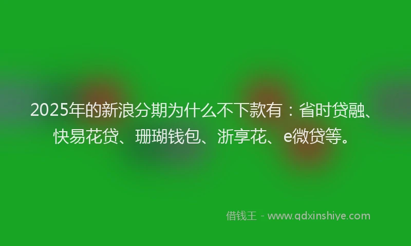 2025年的新浪分期为什么不下款有：省时贷融、快易花贷、珊瑚钱包、浙享花、e微贷等。
