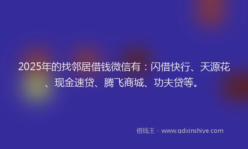 2025年的找邻居借钱微信有：闪借快行、天源花、现金速贷、腾飞商城、功夫贷等。