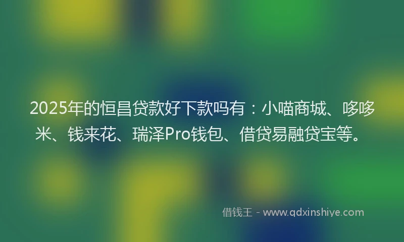 2025年的恒昌贷款好下款吗有：小喵商城、哆哆米、钱来花、瑞泽Pro钱包、借贷易融贷宝等。