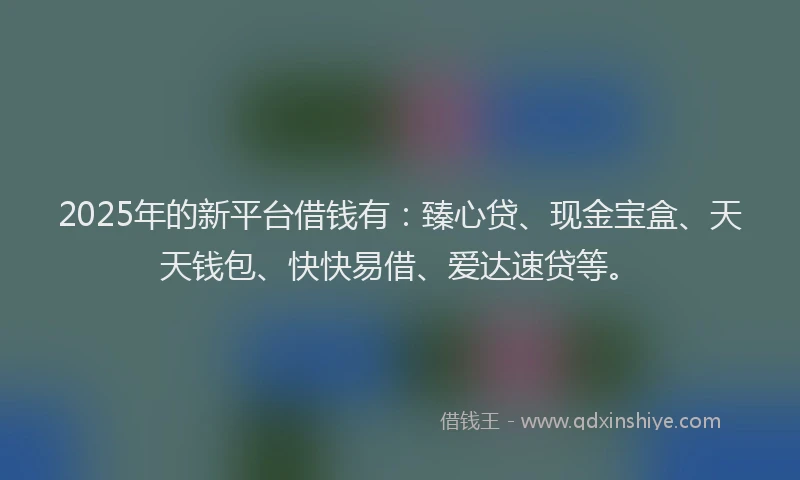 2025年的新平台借钱有：臻心贷、现金宝盒、天天钱包、快快易借、爱达速贷等。