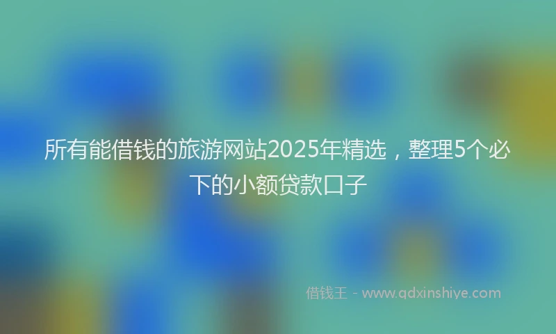 所有能借钱的旅游网站2025年精选，整理5个必下的小额贷款口子