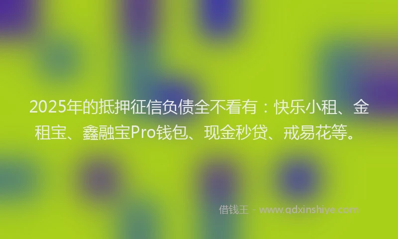 2025年的抵押征信负债全不看有：快乐小租、金租宝、鑫融宝Pro钱包、现金秒贷、戒易花等。