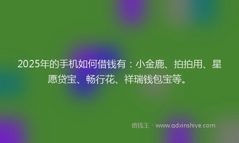 2025年的手机如何借钱有：小金鹿、拍拍用、星愿贷宝、畅行花、祥瑞钱包宝等。