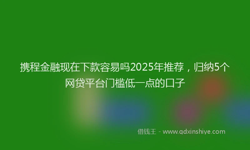 携程金融现在下款容易吗2025年推荐，归纳5个网贷平台门槛低一点的口子