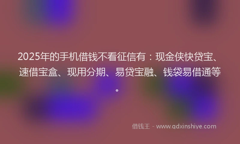 2025年的手机借钱不看征信有：现金侠快贷宝、速借宝盒、现用分期、易贷宝融、钱袋易借通等。