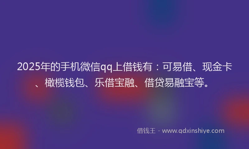 2025年的手机微信qq上借钱有：可易借、现金卡、橄榄钱包、乐借宝融、借贷易融宝等。