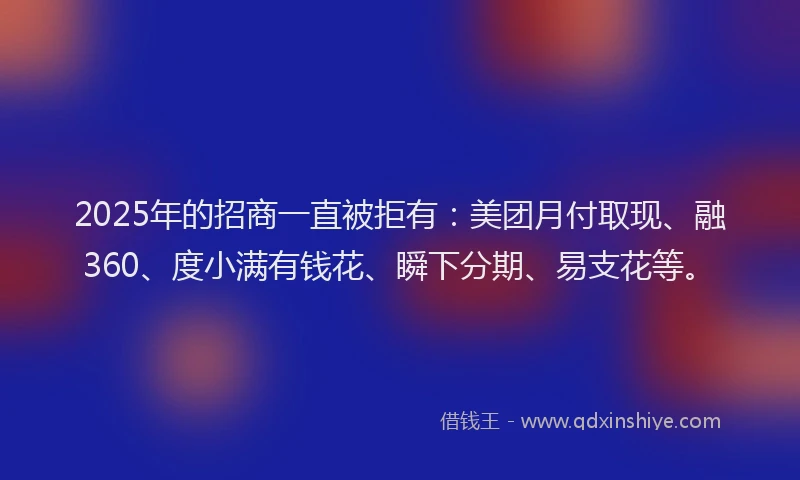 2025年的招商一直被拒有：美团月付取现、融360、度小满有钱花、瞬下分期、易支花等。
