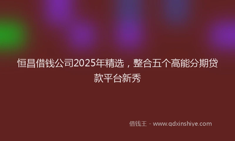 恒昌借钱公司2025年精选，整合五个高能分期贷款平台新秀