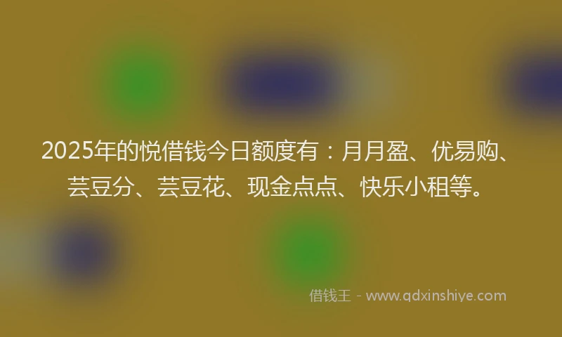 2025年的悦借钱今日额度有：月月盈、优易购、芸豆分、芸豆花、现金点点、快乐小租等。