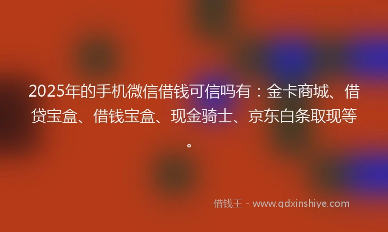 2025年的手机微信借钱可信吗有：金卡商城、借贷宝盒、借钱宝盒、现金骑士、京东白条取现等。