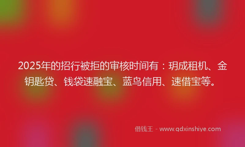 2025年的招行被拒的审核时间有：玥成租机、金钥匙贷、钱袋速融宝、蓝鸟信用、速借宝等。