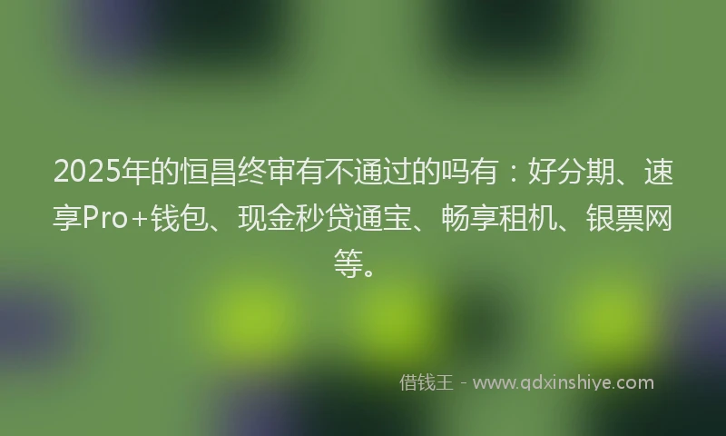 2025年的恒昌终审有不通过的吗有：好分期、速享Pro+钱包、现金秒贷通宝、畅享租机、银票网等。