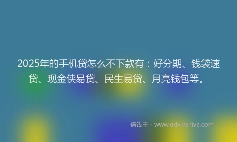 2025年的手机贷怎么不下款有：好分期、钱袋速贷、现金侠易贷、民生易贷、月亮钱包等。