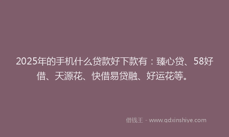 2025年的手机什么贷款好下款有：臻心贷、58好借、天源花、快借易贷融、好运花等。
