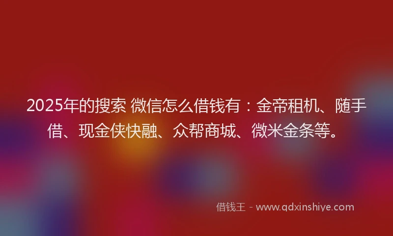 2025年的搜索 微信怎么借钱有：金帝租机、随手借、现金侠快融、众帮商城、微米金条等。