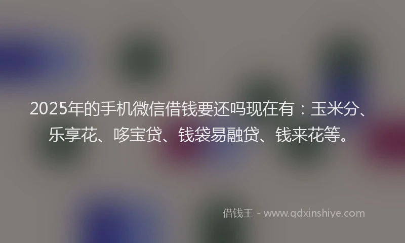 2025年的手机微信借钱要还吗现在有：玉米分、乐享花、哆宝贷、钱袋易融贷、钱来花等。
