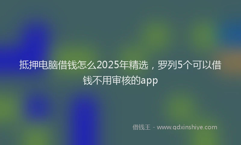 抵押电脑借钱怎么2025年精选，罗列5个可以借钱不用审核的app