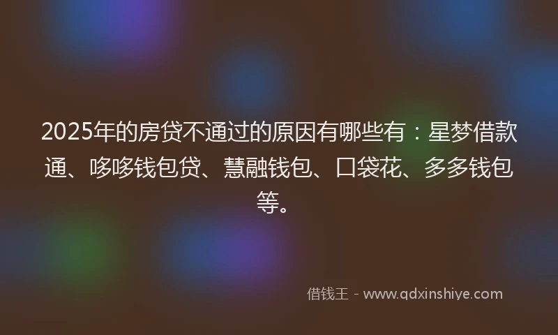 2025年的房贷不通过的原因有哪些有：星梦借款通、哆哆钱包贷、慧融钱包、口袋花、多多钱包等。