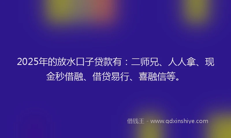 2025年的放水口子贷款有：二师兄、人人拿、现金秒借融、借贷易行、喜融信等。