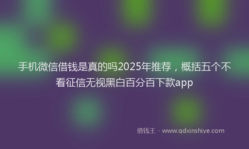 手机微信借钱是真的吗2025年推荐，概括五个不看征信无视黑白百分百下款app