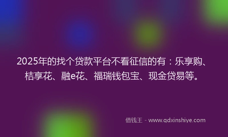 2025年的找个贷款平台不看征信的有：乐享购、桔享花、融e花、福瑞钱包宝、现金贷易等。