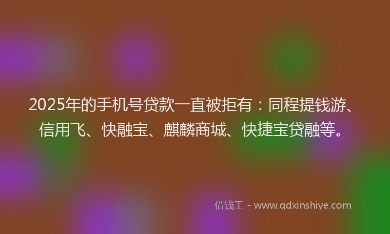 2025年的手机号贷款一直被拒有：同程提钱游、信用飞、快融宝、麒麟商城、快捷宝贷融等。