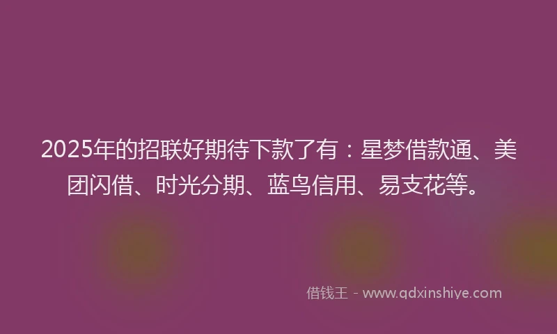 2025年的招联好期待下款了有：星梦借款通、美团闪借、时光分期、蓝鸟信用、易支花等。