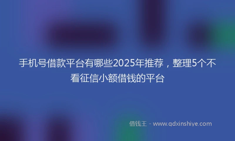 手机号借款平台有哪些2025年推荐，整理5个不看征信小额借钱的平台