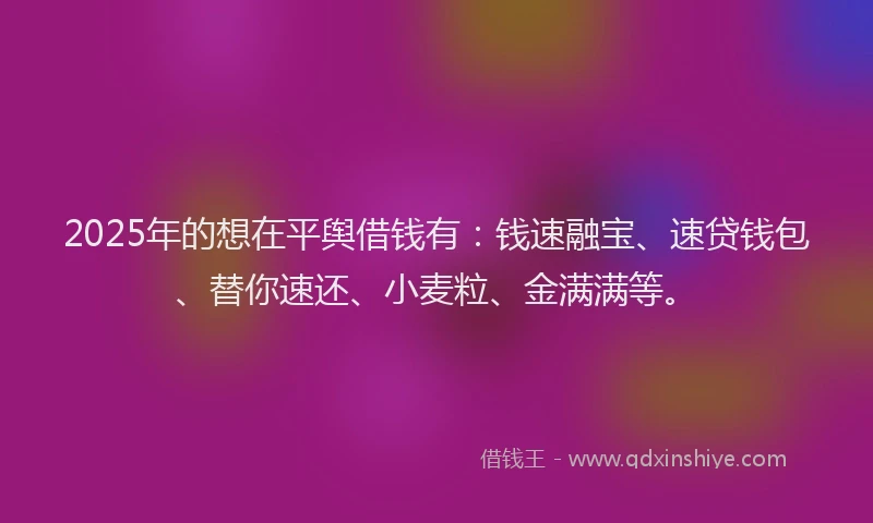 2025年的想在平舆借钱有：钱速融宝、速贷钱包、替你速还、小麦粒、金满满等。