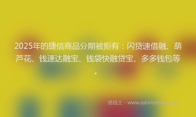 2025年的捷信商品分期被拒有：闪贷速借融、葫芦花、钱速达融宝、钱袋快融贷宝、多多钱包等。