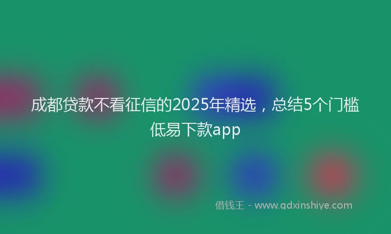 成都贷款不看征信的2025年精选，总结5个门槛低易下款app