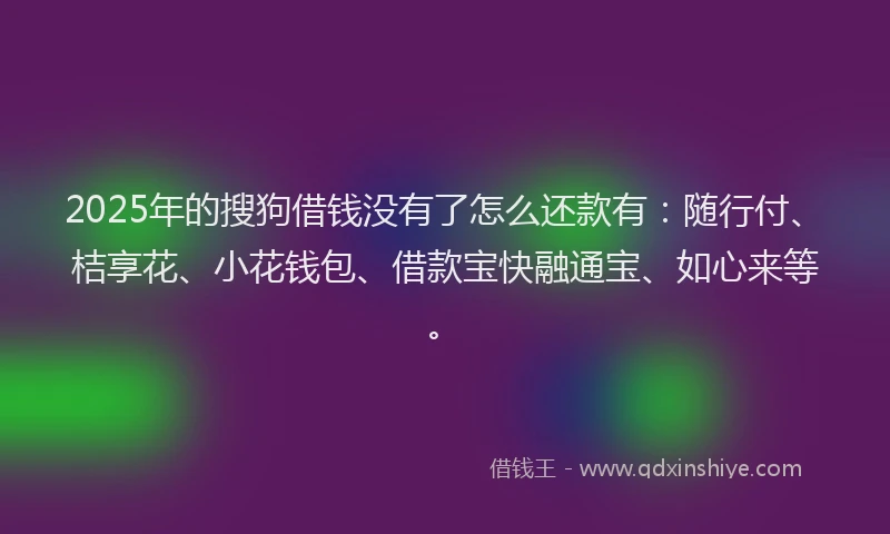 2025年的搜狗借钱没有了怎么还款有：随行付、桔享花、小花钱包、借款宝快融通宝、如心来等。