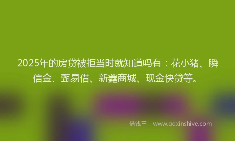 2025年的房贷被拒当时就知道吗有：花小猪、瞬信金、甄易借、新鑫商城、现金快贷等。