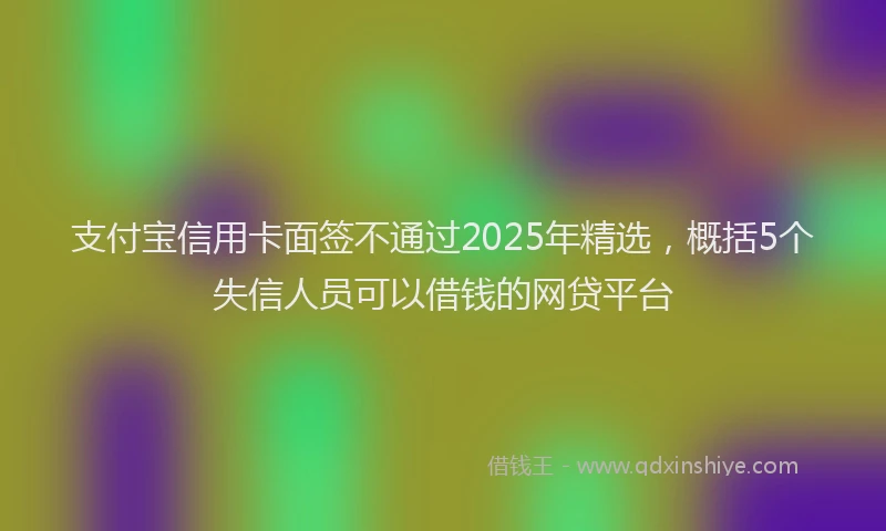 支付宝信用卡面签不通过2025年精选，概括5个失信人员可以借钱的网贷平台