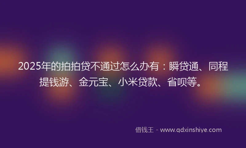 2025年的拍拍贷不通过怎么办有：瞬贷通、同程提钱游、金元宝、小米贷款、省呗等。