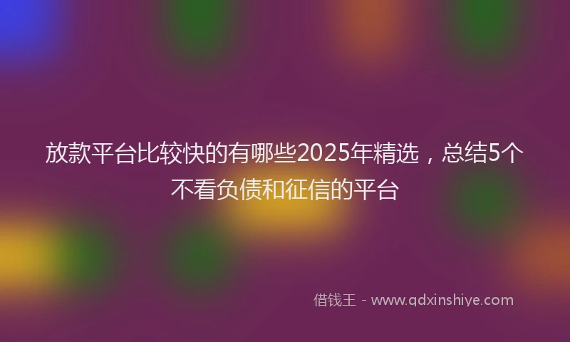 放款平台比较快的有哪些2025年精选，总结5个不看负债和征信的平台