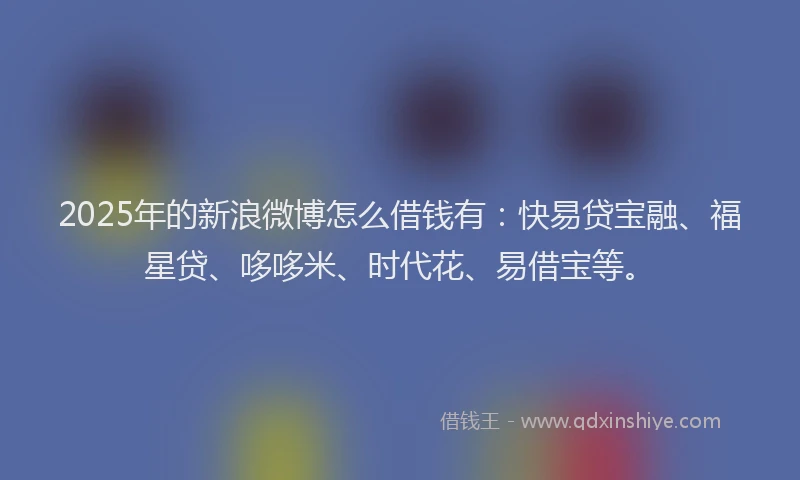 2025年的新浪微博怎么借钱有：快易贷宝融、福星贷、哆哆米、时代花、易借宝等。