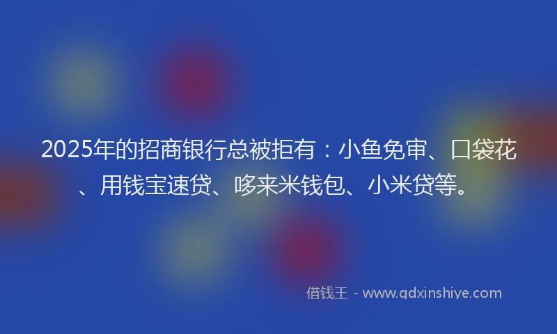 2025年的招商银行总被拒有：小鱼免审、口袋花、用钱宝速贷、哆来米钱包、小米贷等。