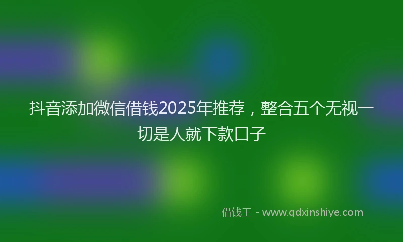 抖音添加微信借钱2025年推荐，整合五个无视一切是人就下款口子