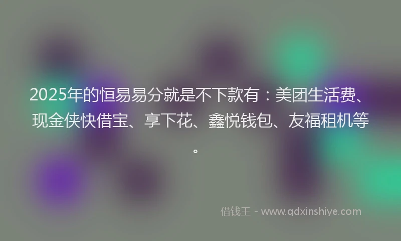 2025年的恒易易分就是不下款有：美团生活费、现金侠快借宝、享下花、鑫悦钱包、友福租机等。