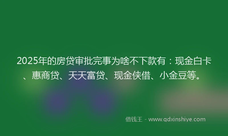 2025年的房贷审批完事为啥不下款有：现金白卡、惠商贷、天天富贷、现金侠借、小金豆等。