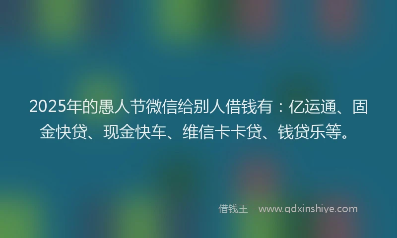 2025年的愚人节微信给别人借钱有:亿运通、固金快贷、现金快车、维信卡卡贷、钱贷乐等。