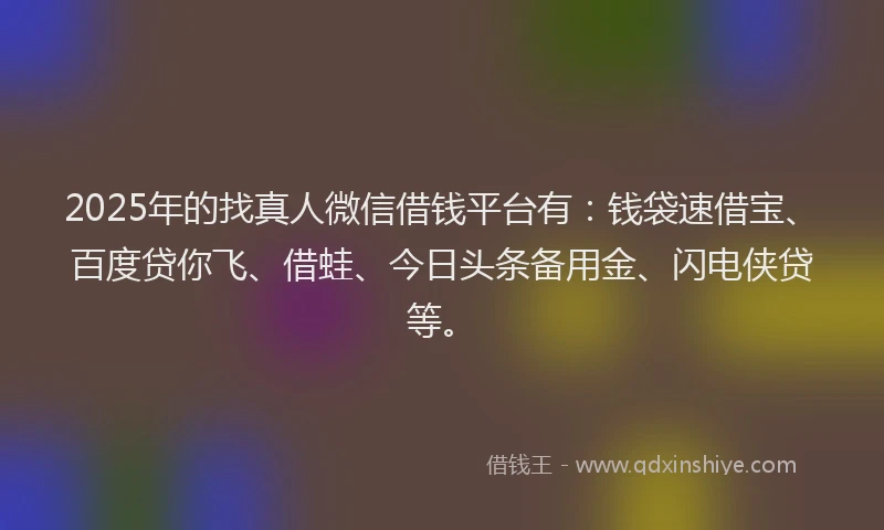 2025年的找真人微信借钱平台有：钱袋速借宝、百度贷你飞、借蛙、今日头条备用金、闪电侠贷等。