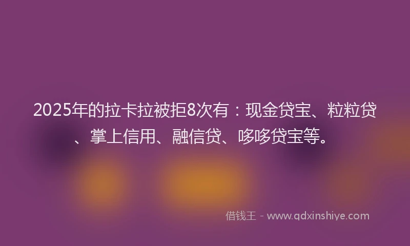 2025年的拉卡拉被拒8次有：现金贷宝、粒粒贷、掌上信用、融信贷、哆哆贷宝等。