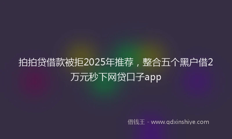 拍拍贷借款被拒2025年推荐，整合五个黑户借2万元秒下网贷口子app