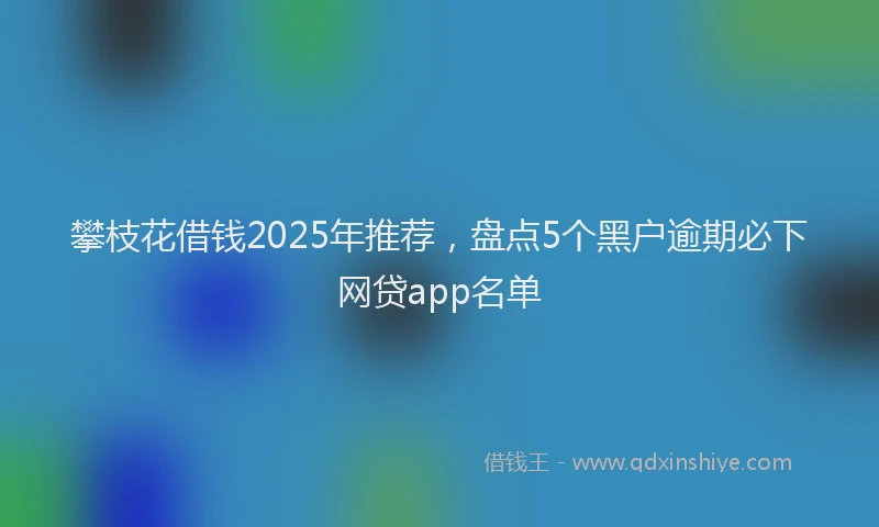 攀枝花借钱2025年推荐，盘点5个黑户逾期必下网贷app名单