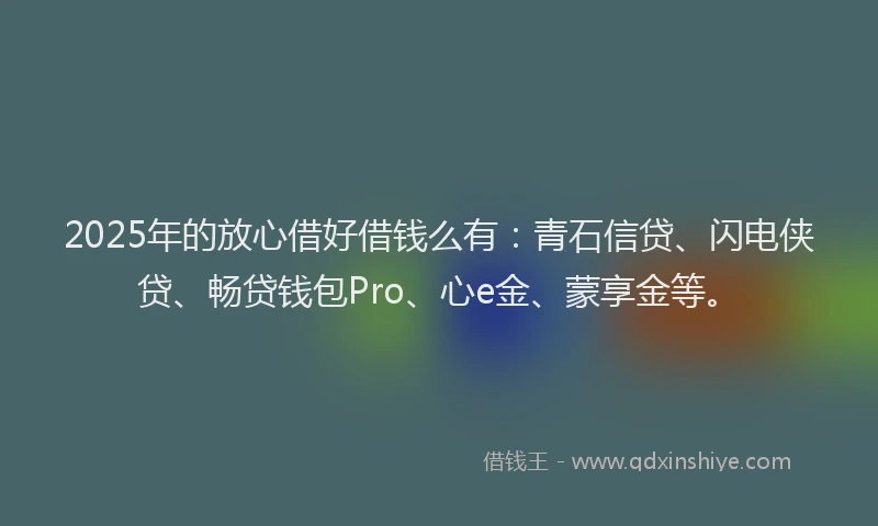 2025年的放心借好借钱么有：青石信贷、闪电侠贷、畅贷钱包Pro、心e金、蒙享金等。