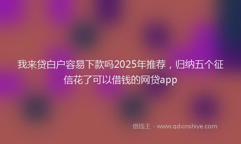 我来贷白户容易下款吗2025年推荐，归纳五个征信花了可以借钱的网贷app